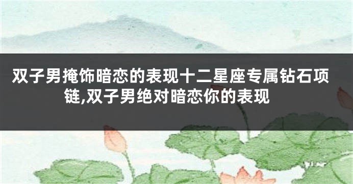 双子男掩饰暗恋的表现十二星座专属钻石项链,双子男绝对暗恋你的表现