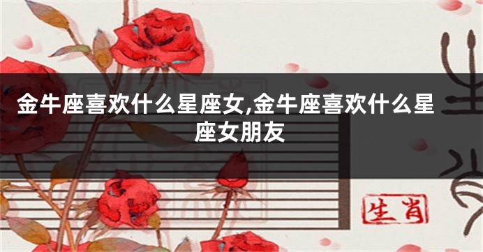 金牛座喜欢什么星座女,金牛座喜欢什么星座女朋友