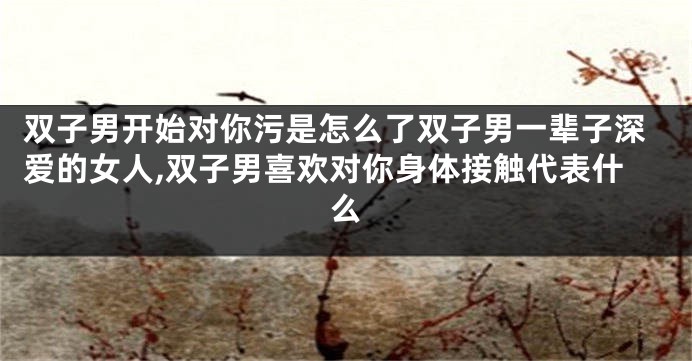 双子男开始对你污是怎么了双子男一辈子深爱的女人,双子男喜欢对你身体接触代表什么