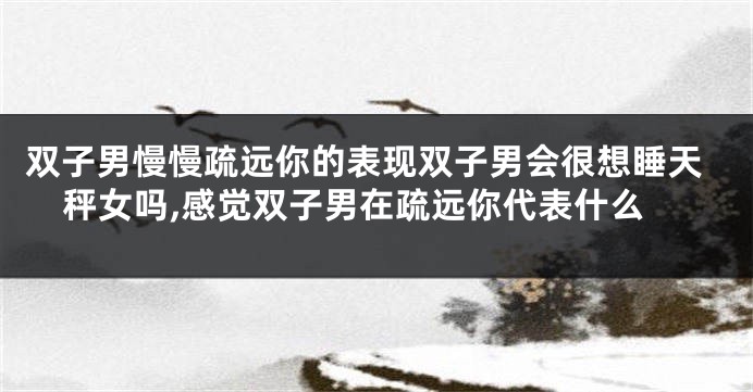 双子男慢慢疏远你的表现双子男会很想睡天秤女吗,感觉双子男在疏远你代表什么