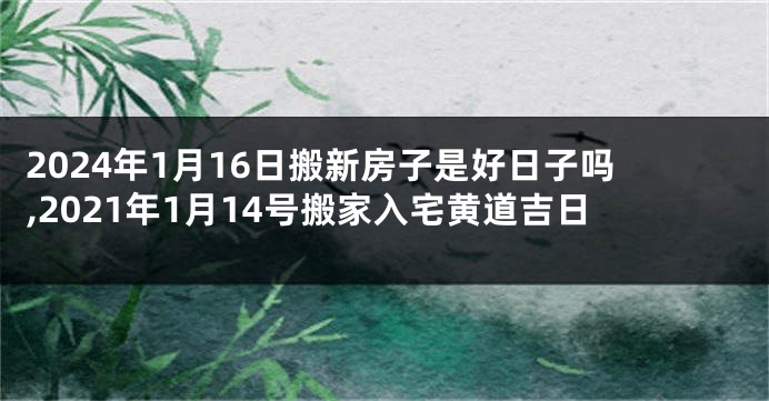 2024年1月16日搬新房子是好日子吗,2021年1月14号搬家入宅黄道吉日