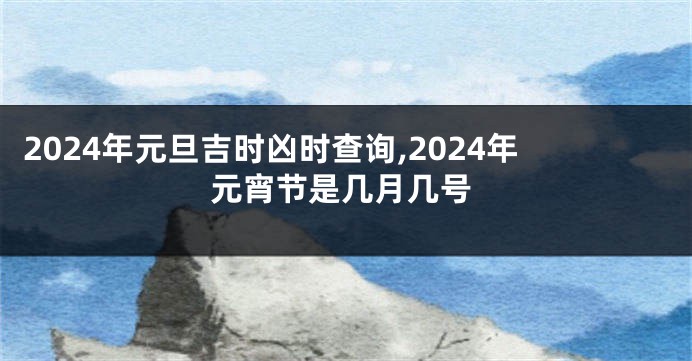 2024年元旦吉时凶时查询,2024年元宵节是几月几号