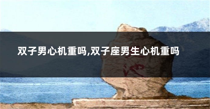 双子男心机重吗,双子座男生心机重吗