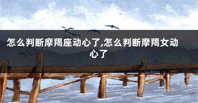怎么判断摩羯座动心了,怎么判断摩羯女动心了