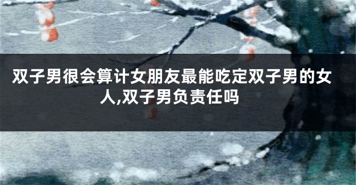双子男很会算计女朋友最能吃定双子男的女人,双子男负责任吗