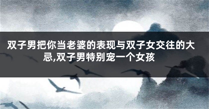 双子男把你当老婆的表现与双子女交往的大忌,双子男特别宠一个女孩
