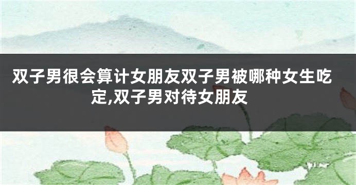 双子男很会算计女朋友双子男被哪种女生吃定,双子男对待女朋友