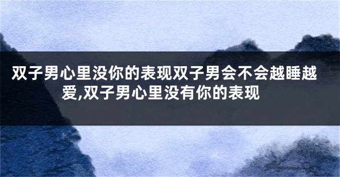 双子男心里没你的表现双子男会不会越睡越爱,双子男心里没有你的表现