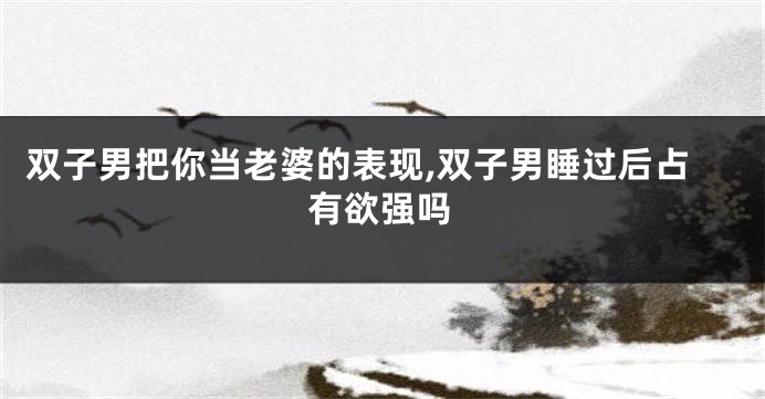 双子男把你当老婆的表现,双子男睡过后占有欲强吗