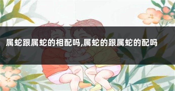 属蛇跟属蛇的相配吗,属蛇的跟属蛇的配吗