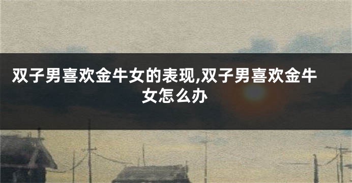 双子男喜欢金牛女的表现,双子男喜欢金牛女怎么办