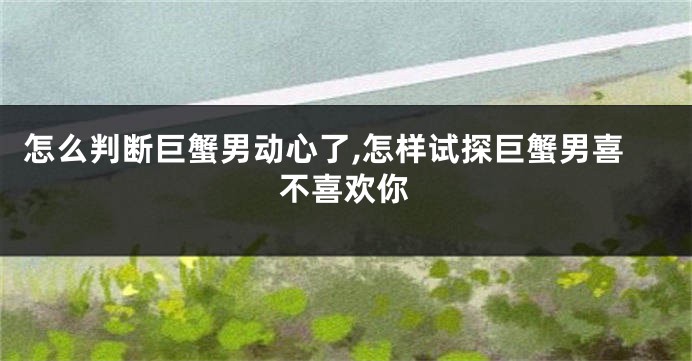 怎么判断巨蟹男动心了,怎样试探巨蟹男喜不喜欢你