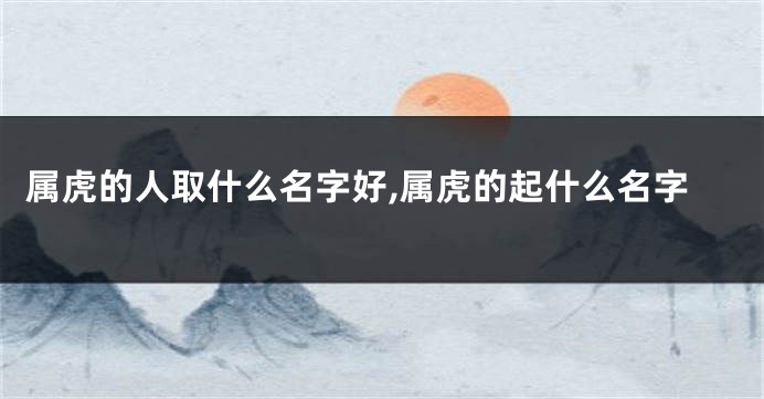 属虎的人取什么名字好,属虎的起什么名字