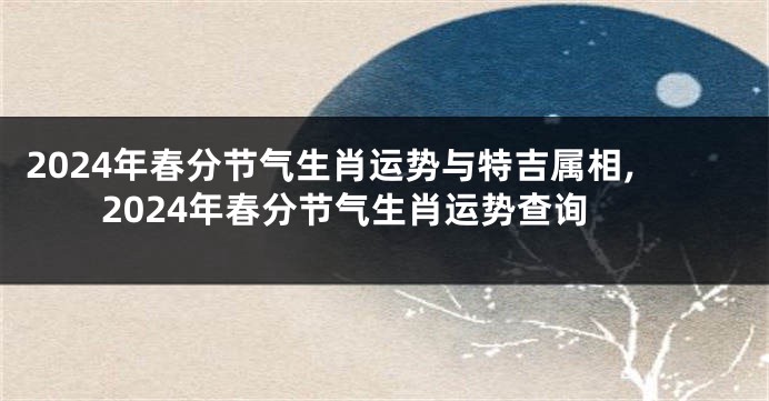 2024年春分节气生肖运势与特吉属相,2024年春分节气生肖运势查询