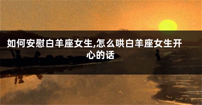 如何安慰白羊座女生,怎么哄白羊座女生开心的话