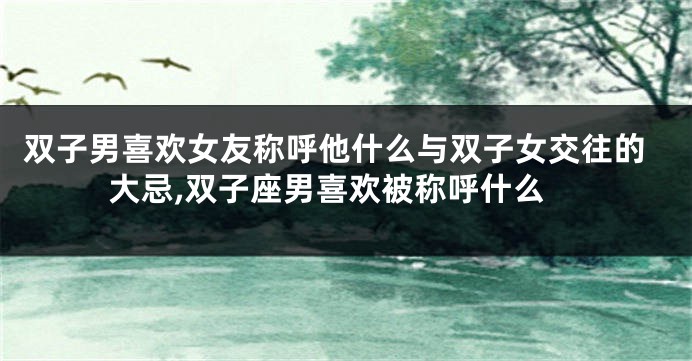 双子男喜欢女友称呼他什么与双子女交往的大忌,双子座男喜欢被称呼什么