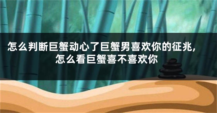 怎么判断巨蟹动心了巨蟹男喜欢你的征兆,怎么看巨蟹喜不喜欢你