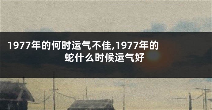 1977年的何时运气不佳,1977年的蛇什么时候运气好