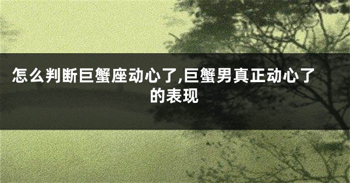 怎么判断巨蟹座动心了,巨蟹男真正动心了的表现
