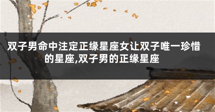 双子男命中注定正缘星座女让双子唯一珍惜的星座,双子男的正缘星座