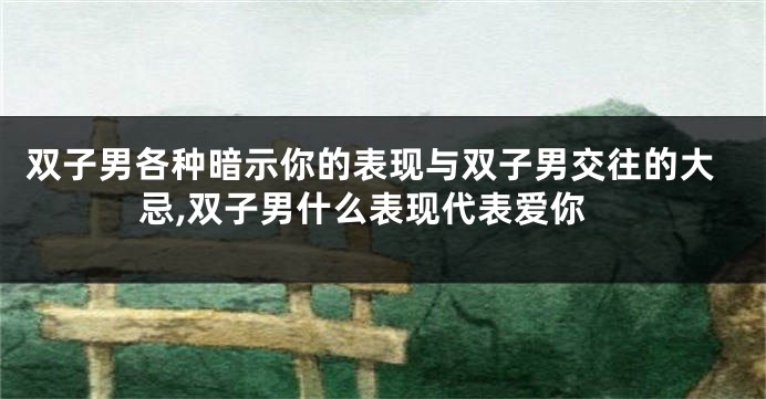 双子男各种暗示你的表现与双子男交往的大忌,双子男什么表现代表爱你
