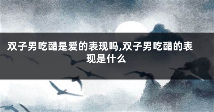 双子男吃醋是爱的表现吗,双子男吃醋的表现是什么