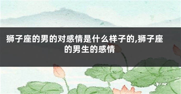 狮子座的男的对感情是什么样子的,狮子座的男生的感情