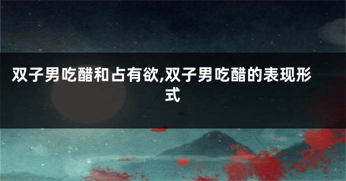双子男吃醋和占有欲,双子男吃醋的表现形式