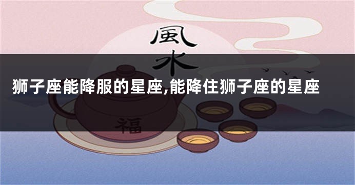 狮子座能降服的星座,能降住狮子座的星座