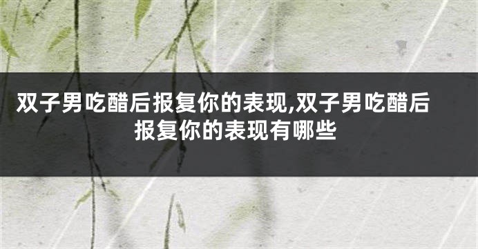 双子男吃醋后报复你的表现,双子男吃醋后报复你的表现有哪些
