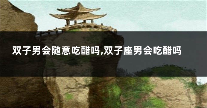 双子男会随意吃醋吗,双子座男会吃醋吗