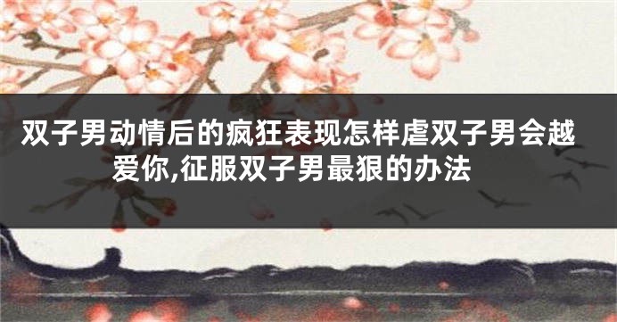 双子男动情后的疯狂表现怎样虐双子男会越爱你,征服双子男最狠的办法