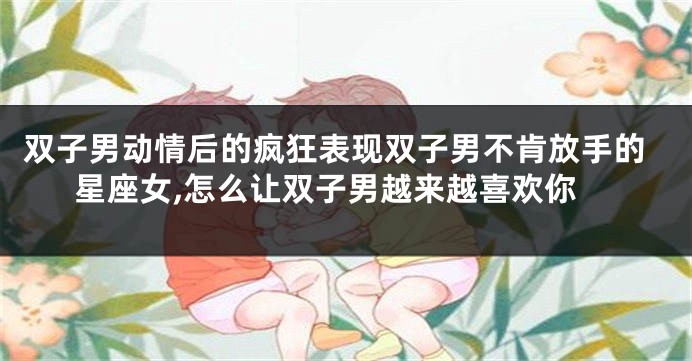 双子男动情后的疯狂表现双子男不肯放手的星座女,怎么让双子男越来越喜欢你