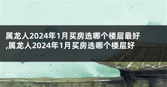 属龙人2024年1月买房选哪个楼层最好,属龙人2024年1月买房选哪个楼层好