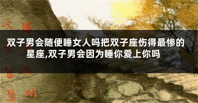 双子男会随便睡女人吗把双子座伤得最惨的星座,双子男会因为睡你爱上你吗