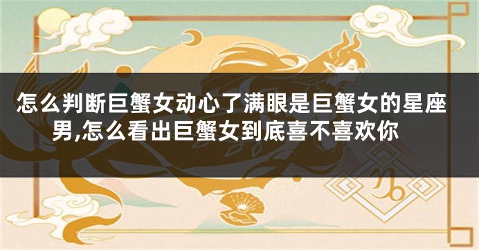 怎么判断巨蟹女动心了满眼是巨蟹女的星座男,怎么看出巨蟹女到底喜不喜欢你