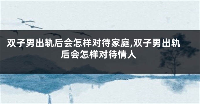 双子男出轨后会怎样对待家庭,双子男出轨后会怎样对待情人
