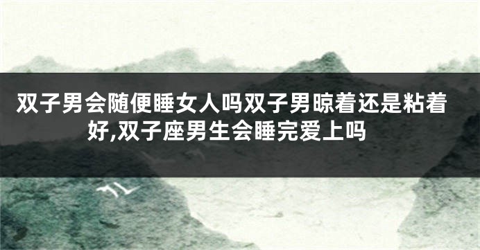 双子男会随便睡女人吗双子男晾着还是粘着好,双子座男生会睡完爱上吗