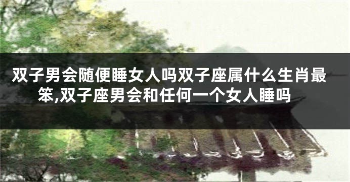 双子男会随便睡女人吗双子座属什么生肖最笨,双子座男会和任何一个女人睡吗