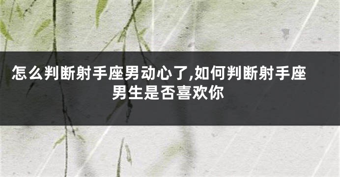 怎么判断射手座男动心了,如何判断射手座男生是否喜欢你