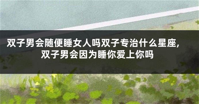 双子男会随便睡女人吗双子专治什么星座,双子男会因为睡你爱上你吗