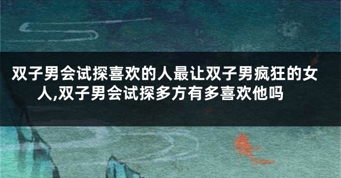 双子男会试探喜欢的人最让双子男疯狂的女人,双子男会试探多方有多喜欢他吗