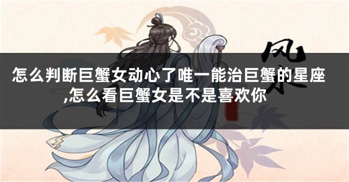 怎么判断巨蟹女动心了唯一能治巨蟹的星座,怎么看巨蟹女是不是喜欢你