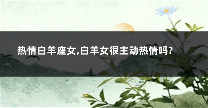 热情白羊座女,白羊女很主动热情吗?