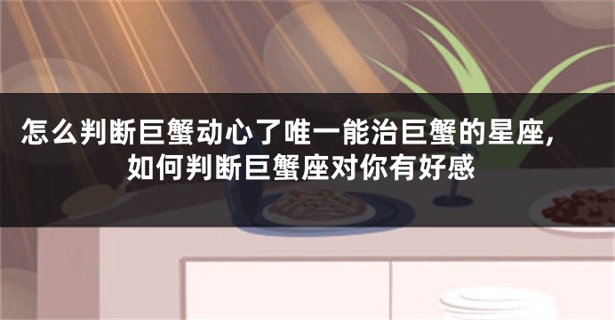 怎么判断巨蟹动心了唯一能治巨蟹的星座,如何判断巨蟹座对你有好感