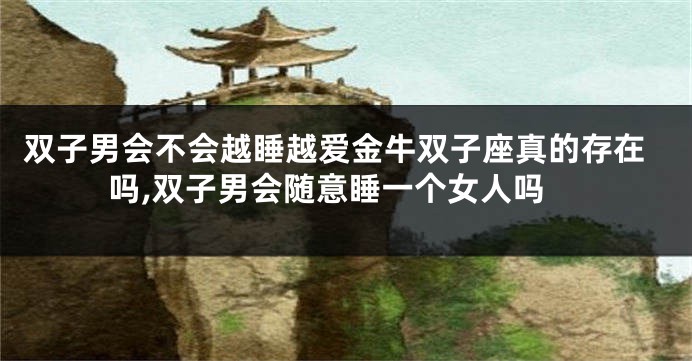 双子男会不会越睡越爱金牛双子座真的存在吗,双子男会随意睡一个女人吗