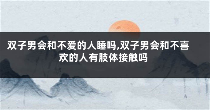 双子男会和不爱的人睡吗,双子男会和不喜欢的人有肢体接触吗