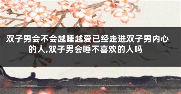 双子男会不会越睡越爱已经走进双子男内心的人,双子男会睡不喜欢的人吗