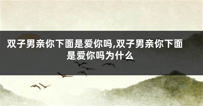 双子男亲你下面是爱你吗,双子男亲你下面是爱你吗为什么