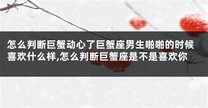 怎么判断巨蟹动心了巨蟹座男生啪啪的时候喜欢什么样,怎么判断巨蟹座是不是喜欢你